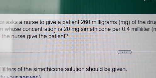 or asks a nurse to give a patient 260 milligrams (mg) of the drug 
n whose concentration is 20 mg simethicone per 0.4 milliliter (n
the nurse give the patient? 
lliliters of the simethicone solution should be given.