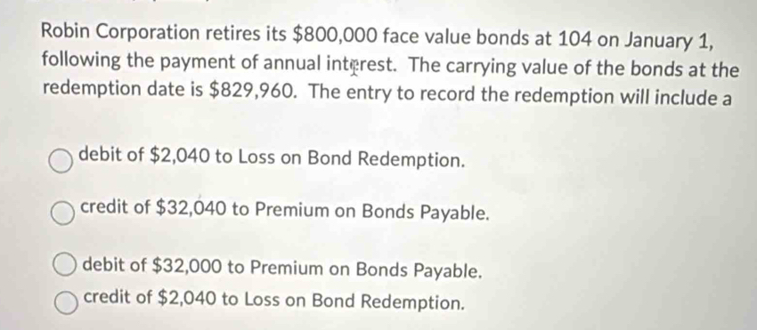 Robin Corporation retires its $800,000 face value bonds at 104 on January 1,
following the payment of annual interest. The carrying value of the bonds at the
redemption date is $829,960. The entry to record the redemption will include a
debit of $2,040 to Loss on Bond Redemption.
credit of $32,040 to Premium on Bonds Payable.
debit of $32,000 to Premium on Bonds Payable.
credit of $2,040 to Loss on Bond Redemption.