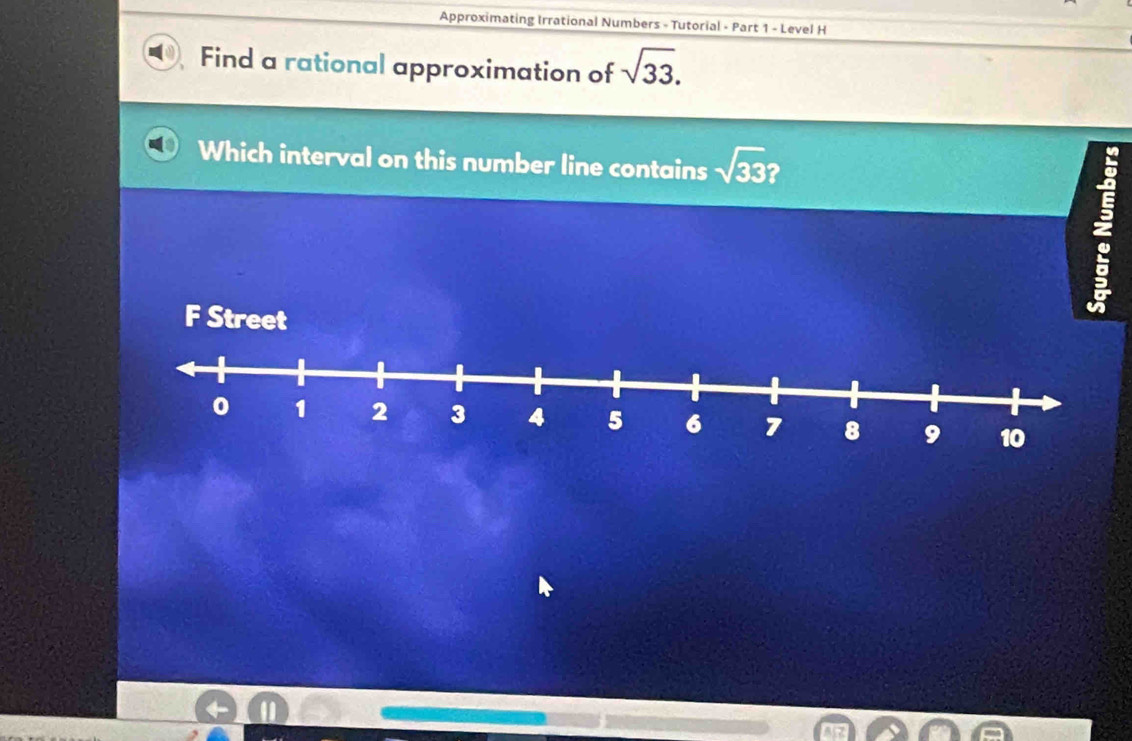 Approximating Irrational Numbers - Tutorial - Part 1 - Level H 
Find a rational approximation of sqrt(33). 
Which interval on this number line contains sqrt(33)? 
: