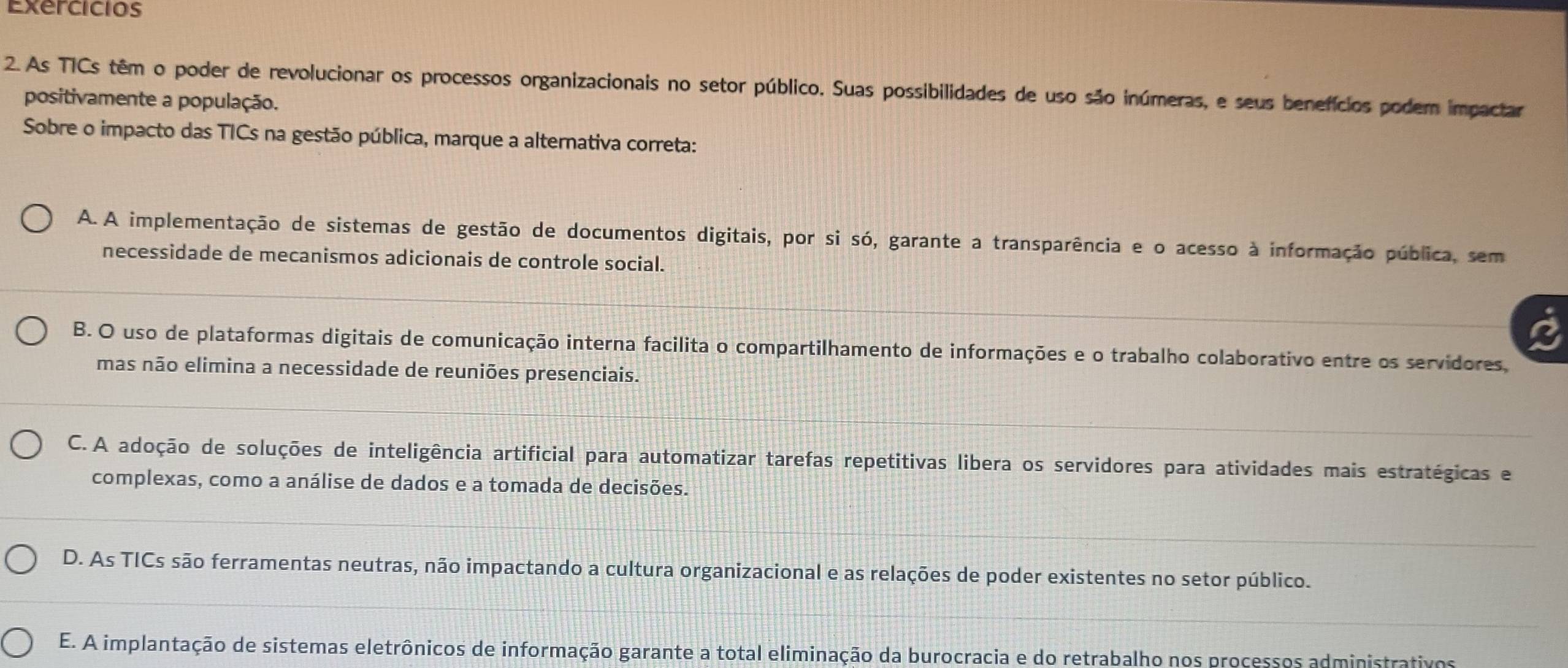 Exercicios
2. As TICs têm o poder de revolucionar os processos organizacionais no setor público. Suas possibilidades de uso são inúmeras, e seus benefícios podem impactar
positivamente a população.
Sobre o impacto das TICs na gestão pública, marque a alternativa correta:
A.A implementação de sistemas de gestão de documentos digitais, por si só, garante a transparência e o acesso à informação pública, sem
necessidade de mecanismos adicionais de controle social.
B. O uso de plataformas digitais de comunicação interna facilita o compartilhamento de informações e o trabalho colaborativo entre os servidores,
mas não elimina a necessidade de reuniões presenciais.
C. A adoção de soluções de inteligência artificial para automatizar tarefas repetitivas libera os servidores para atividades mais estratégicas e
complexas, como a análise de dados e a tomada de decisões.
D. As TICs são ferramentas neutras, não impactando a cultura organizacional e as relações de poder existentes no setor público.
E. A implantação de sistemas eletrônicos de informação garante a total eliminação da burocracia e do retrabalho nos processos administrativos