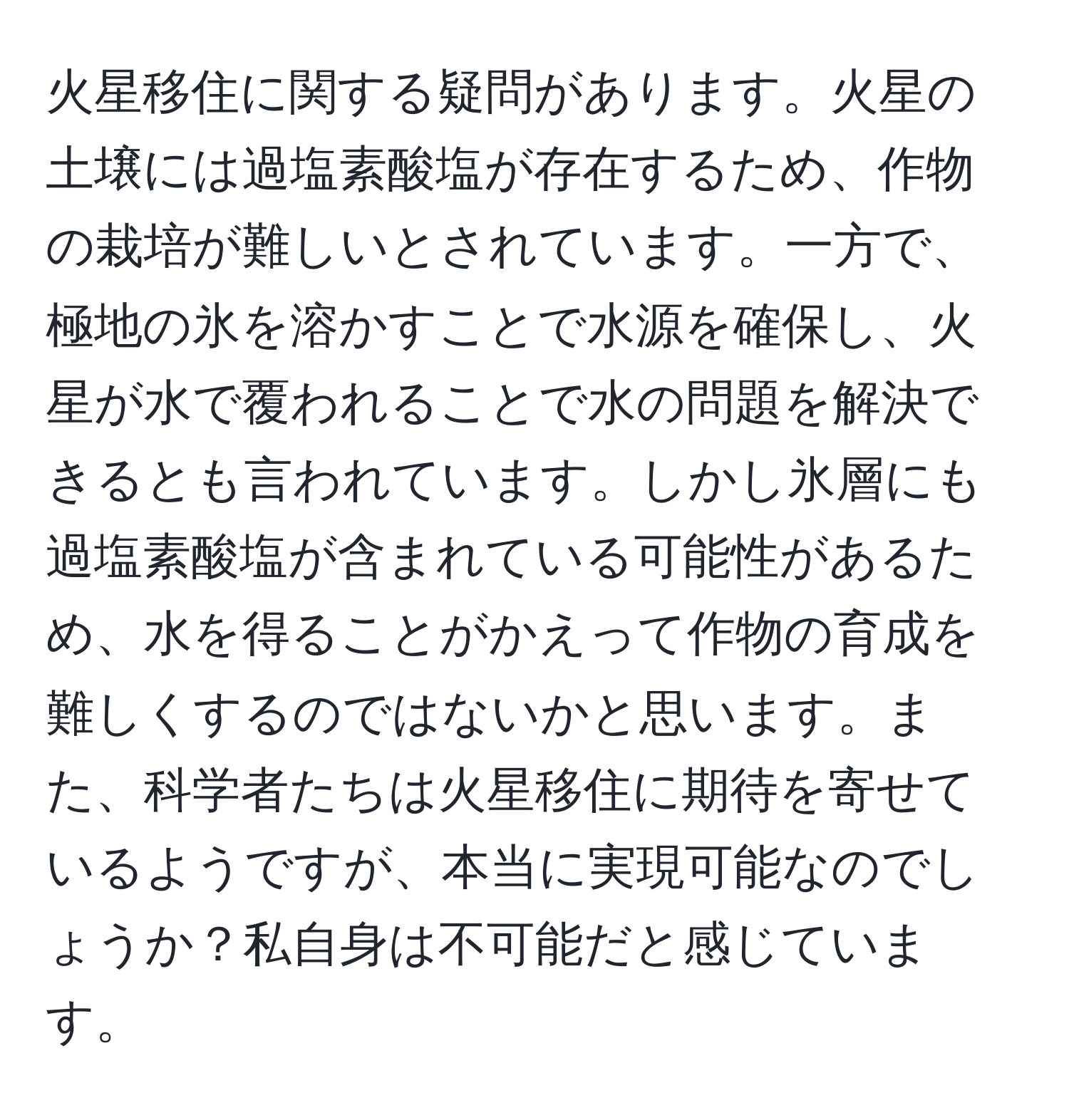 火星移住に関する疑問があります。火星の土壌には過塩素酸塩が存在するため、作物の栽培が難しいとされています。一方で、極地の氷を溶かすことで水源を確保し、火星が水で覆われることで水の問題を解決できるとも言われています。しかし氷層にも過塩素酸塩が含まれている可能性があるため、水を得ることがかえって作物の育成を難しくするのではないかと思います。また、科学者たちは火星移住に期待を寄せているようですが、本当に実現可能なのでしょうか？私自身は不可能だと感じています。