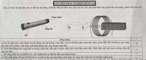 cầu hồi trác nghiệm đúng sa
Câu I: Hình là một đèn pin có thể sạc lại bằng cách lắc đèn pin theo trục đọc của nó, cho các phát biểu sau, phát biểu nào đúng, phát biểu nào sai?
N s N s
Phát biểu
a. Khi lắc đèn pin, nam châm sẽ dao động qua lại trong cuộn đây, làm từ trường qua cuộn đây tăng, giảm dân đến từ thông qua cuộn
đây biển đổi và làm xuất hiện suất điện động cảm ứng trong cuộn dây
sạc cho pin. b. Suất điện động cảm ứng sinh ra trong cuộn dây dẫn gây ra hiệu điện thể ở hai đầu cuộn đây. Hiệu điện thể này tạo ra dòng điện để
c. Đề đòng điện tạo ra nhiều hơn, sạc nhanh hơn ta cần lắc đên pin nhanh hơn
d. Một cách khác để sạc nhanh hơn ta có thể tự làm tại nhà băng cách tăng số vòng đây hoặc tạo từ trường mạnh hơn.