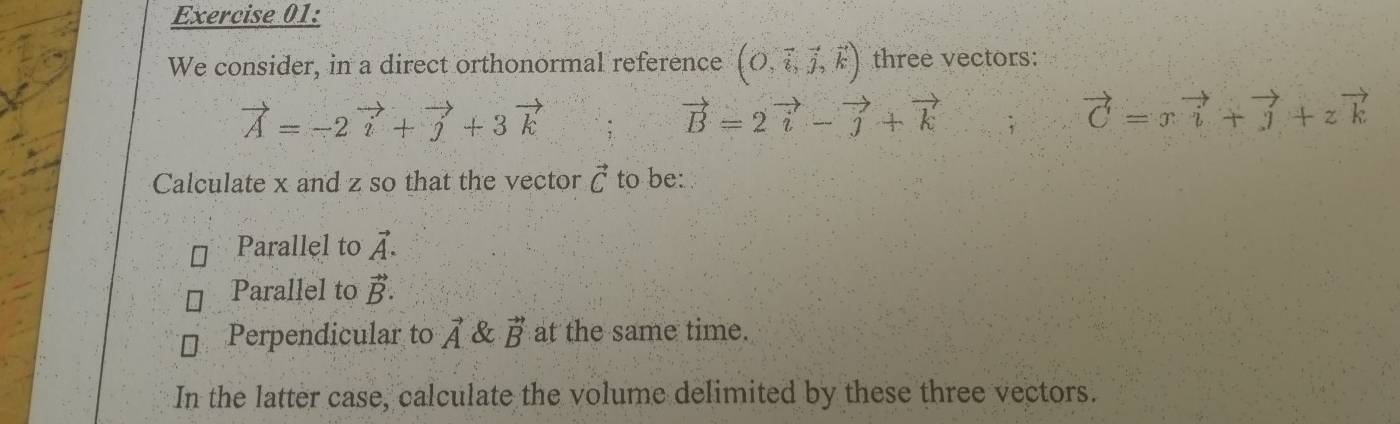 We consider, in a direct orthonormal reference (O,overleftrightarrow i,_j,_k) three vectors:
vector A=-2vector i+vector j+3vector k
vector B=2vector i-vector j+vector k
vector C=xvector i+vector j+zvector k
Calculate x and z so that the vector vector C to be: 
Parallel to vector A. 
Parallel to vector B. 
Perpendicular to vector A & vector B at the same time. 
In the latter case, calculate the volume delimited by these three vectors.