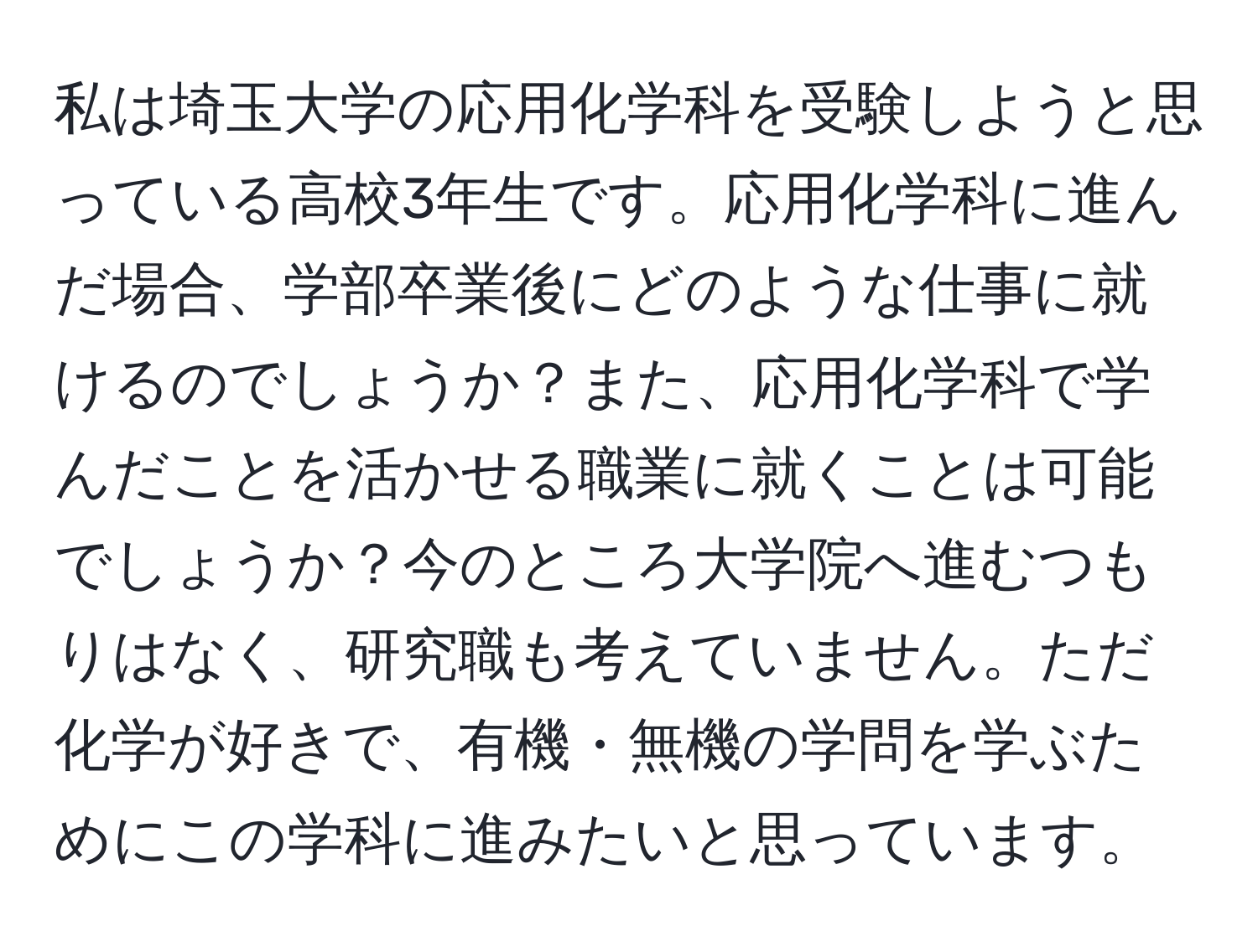 私は埼玉大学の応用化学科を受験しようと思っている高校3年生です。応用化学科に進んだ場合、学部卒業後にどのような仕事に就けるのでしょうか？また、応用化学科で学んだことを活かせる職業に就くことは可能でしょうか？今のところ大学院へ進むつもりはなく、研究職も考えていません。ただ化学が好きで、有機・無機の学問を学ぶためにこの学科に進みたいと思っています。