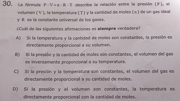 La fórmula P· V=n· R· T describe la relación entre la presión (P), el
volumen (V ), la temperatura (T ) y la cantidad de moles (n) de un gas ideal
y R es la constante universal de los gases.
¿Cuál de las siguientes afirmaciones es siempre verdadera?
A) Si la temperatura y la cantidad de moles son constantes, la presión es
directamente proporcional a su volumen.
B) Si la presión y la cantidad de moles son constantes, el volumen del gas
es inversamente proporcional a su temperatura.
C) Si la presión y la temperatura son constantes, el volumen del gas es
directamente proporcional a su cantidad de moles.
D) Si la presión y el volumen son constantes, la temperatura es
directamente proporcional con la cantidad de moles.