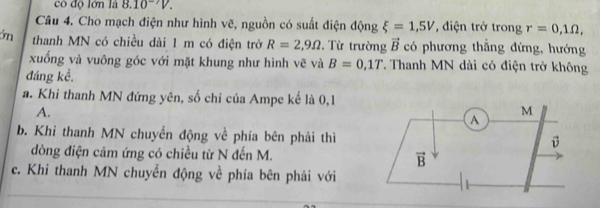 có độ lớn là 8.10^(-7)V.
Câu 4. Cho mạch điện như hình vẽ, nguồn có suất điện động xi =1,5V , diện trở trong r=0,1Omega ,
ớn thanh MN có chiều dài 1 m có điện trở R=2,9Omega. Từ trường vector B có phương thẳng đứng, hướng
xuống và vuông góc với mặt khung như hình vẽ và B=0,1T. Thanh MN dài có điện trở không
đáng kể.
a. Khi thanh MN đứng yên, số chỉ của Ampe kế là 0,1
A.
b. Khi thanh MN chuyền động về phía bên phải thì
dòng điện cảm ứng có chiều từ N đến M.
c. Khi thanh MN chuyền động về phía bên phải với