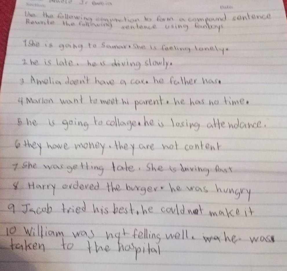 Ue the following conuntion to form a compound sontence 
Rowrite the following senience using fanboys 
1She is going to Samare She is feeling lanely. 
2 he is late, he is diving slowly. 
3 Amelio doen't have a car. he father has 
4 Marion want to meet hi parent, he has no time. 
she is going to collage he is losing affendance. 
they have money, they are not content 
7 She was getting tate. She is driving fast 
Harry ordered the burger he was hungry 
a Jacob tried his best, he could not make it 
10 William was nat felling well,wahe. was 
taken to the haspilal