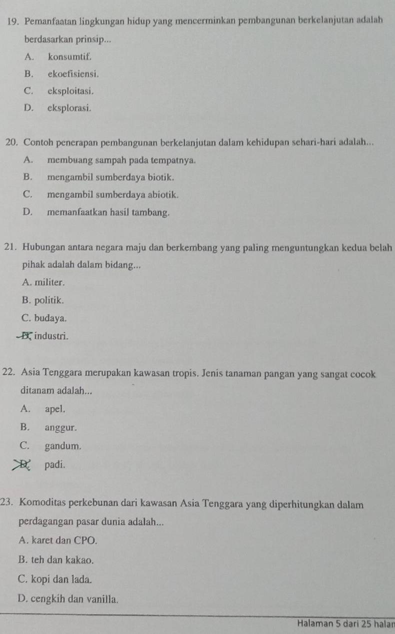 Pemanfaatan lingkungan hidup yang mencerminkan pembangunan berkelanjutan adalah
berdasarkan prinsip...
A. konsumtif.
B. ekoefisiensi.
C. eksploitasi.
D. eksplorasi.
20. Contoh penerapan pembangunan berkelanjutan dalam kehidupan sehari-hari adalah...
A. membuang sampah pada tempatnya.
B. mengambil sumberdaya biotik.
C. mengambil sumberdaya abiotik.
D. memanfaatkan hasil tambang.
21. Hubungan antara negara maju dan berkembang yang paling menguntungkan kedua belah
pihak adalah dalam bidang...
A. militer.
B. politik.
C. budaya.
D industri.
22. Asia Tenggara merupakan kawasan tropis. Jenis tanaman pangan yang sangat cocok
ditanam adalah...
A. apel.
B. anggur.
C. gandum.
D padi.
23. Komoditas perkebunan dari kawasan Asia Tenggara yang diperhitungkan dalam
perdagangan pasar dunia adalah...
A. karet dan CPO.
B. teh dan kakao.
C. kopi dan lada.
D. cengkih dan vanilla.
Halaman 5 dari 25 halan