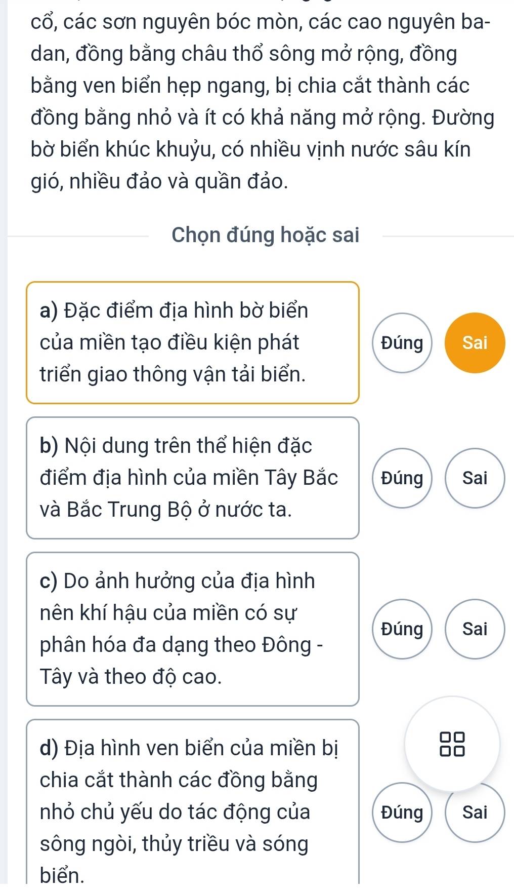 cổ, các sơn nguyên bóc mòn, các cao nguyên ba- 
dan, đồng bằng châu thổ sông mở rộng, đồng 
bằng ven biển hẹp ngang, bị chia cắt thành các 
đồng bằng nhỏ và ít có khả năng mở rộng. Đường 
bờ biển khúc khuỷu, có nhiều vịnh nước sâu kín 
gió, nhiều đảo và quần đảo. 
Chọn đúng hoặc sai 
a) Đặc điểm địa hình bờ biển 
của miền tạo điều kiện phát Đúng Sai 
triển giao thông vận tải biển. 
b) Nội dung trên thể hiện đặc 
điểm địa hình của miền Tây Bắc Đúng Sai 
và Bắc Trung Bộ ở nước ta. 
c) Do ảnh hưởng của địa hình 
nhên khí hậu của miền có sự 
Đúng Sai 
phân hóa đa dạng theo Đông - 
Tây và theo độ cao. 
d) Địa hình ven biển của miền bị 
chia cắt thành các đồng bằng 
nhỏ chủ yếu do tác động của Đúng Sai 
sông ngòi, thủy triều và sóng 
biển.