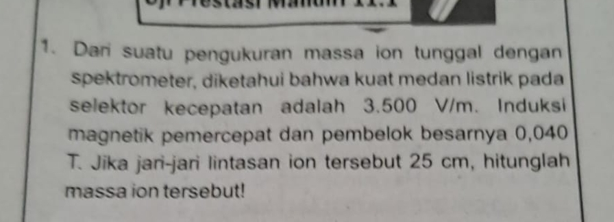 Dari suatu pengukuran massa ion tunggal dengan 
spektrometer, diketahui bahwa kuat medan listrik pada 
selektor kecepatan adalah 3.500 V/m. Induksi 
magnetik pemercepat dan pembelok besarnya 0,040
T. Jika jari-jari lintasan ion tersebut 25 cm, hitunglah 
massa ion tersebut!