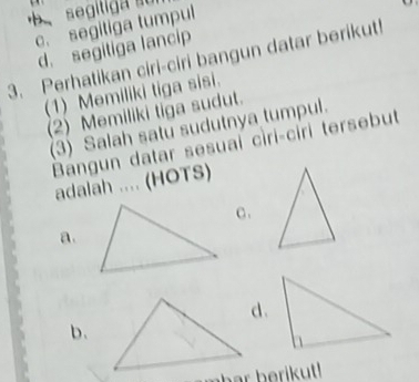 segit
c. segitiga tumpul
d. segitiga lancip
3. Perhatikan ciri-ciri bangun datar berikut
(1) Memiliki tiga sisi.
(2) Memiliki tiga sudut.
(3) Salah satu sudutnya tumpul.
Bangun datar sesuai cìri-ciri tersebut
adalah .... (HOTS)
c.
a.
d.
b、
eha b e !