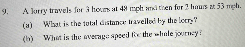 A lorry travels for 3 hours at 48 mph and then for 2 hours at 53 mph. 
(a) What is the total distance travelled by the lorry? 
(b) What is the average speed for the whole journey?