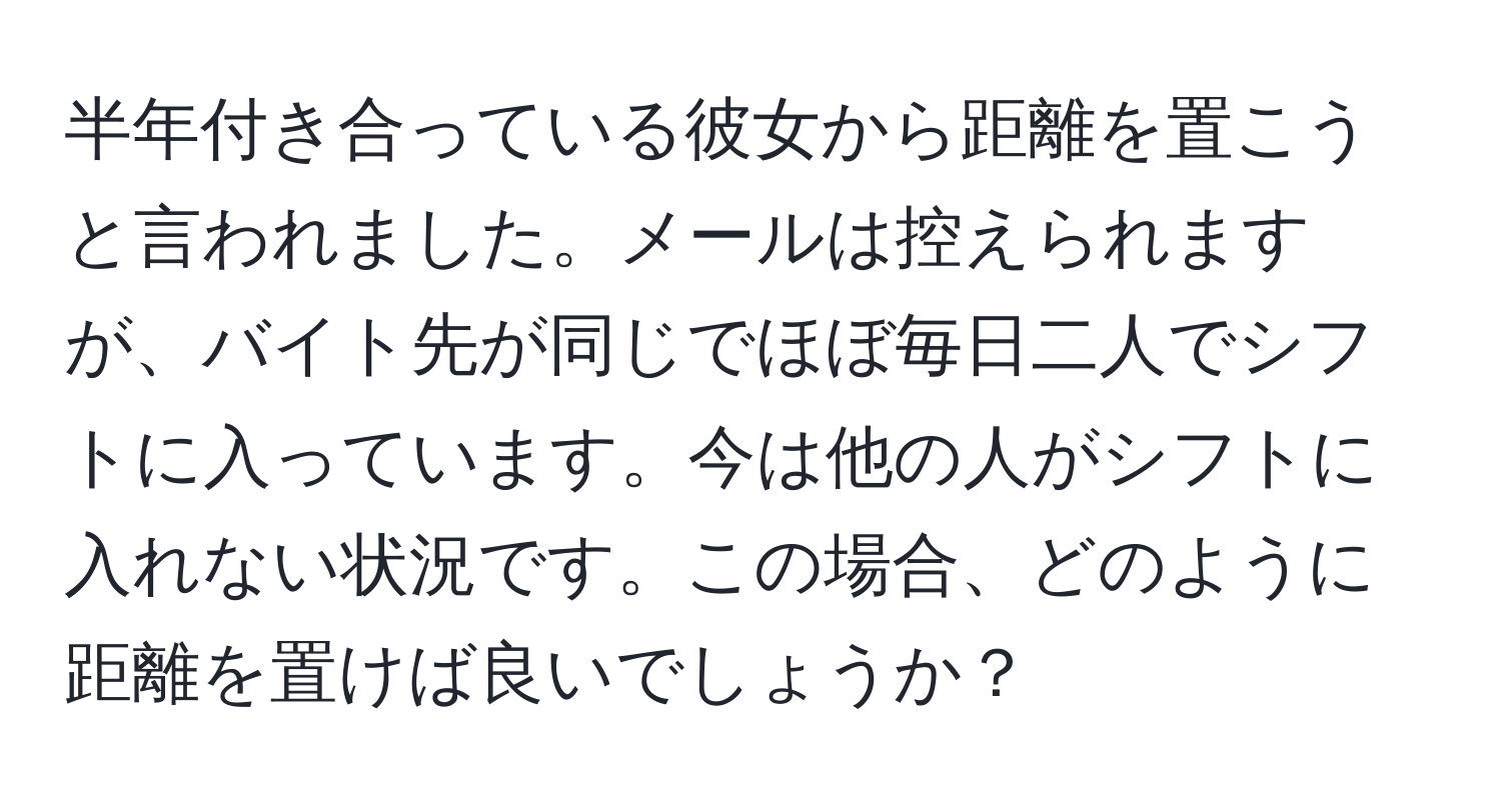 半年付き合っている彼女から距離を置こうと言われました。メールは控えられますが、バイト先が同じでほぼ毎日二人でシフトに入っています。今は他の人がシフトに入れない状況です。この場合、どのように距離を置けば良いでしょうか？