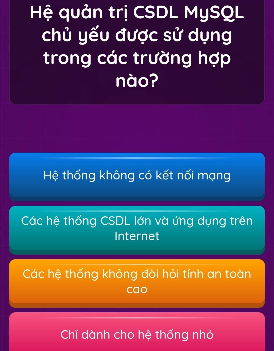 Hệ quản trị CSDL MySQL
chủ yếu được sử dụng
trong các trường hợp
nào?
Hệ thống không có kết nối mạng
Các hệ thống CSDL lớn và ứng dụng trên
Internet
Các hệ thống không đòi hỏi tính an toàn
cao
Chỉ dành cho hệ thống nhỏ