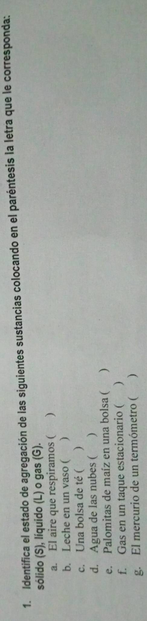 Identifica el estado de agregación de las siguientes sustancias colocando en el paréntesis la letra que le corresponda: 
sólido (S), líquido (L) o gas (G). 
a. El aire que respiramos ( ) 
b. Leche en un vaso ( ) 
c. Una bolsa de té ( ) 
d. Agua de las nubes ( ) 
e. Palomitas de maíz en una bolsa ( ) 
f. Gas en un taque estacionario ( ) 
g. El mercurio de un termómetro ( )