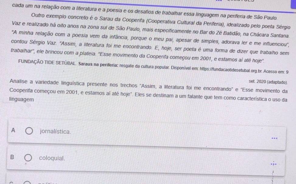 cada um na relação com a literatura e a poesia e os desafios de trabalhar essa linguagem na periferia de São Paulo.
Outro exemplo concreto é o Sarau da Cooperifa (Cooperativa Cultural da Periferia), idealizado pelo poeta Sérgio
Vaz e realizado há oito anos na zona sul de São Paulo, mais especificamente no Bar do Zé Batidão, na Chácara Santana.
"A minha relação com a poesia vem da infância, porque o meu pai, apesar de simples, adorava ler e me influenciou',
contou Sérgio Vaz. "Assim, a literatura foi me encontrando. E, hoje, ser poeta é uma forma de dizer que trabalho sem
trabalhar”, ele brincou com a plateia. “Esse movimento da Cooperifa começou em 2001, e estamos aí até hoje”.
FUNDAÇÃO TIDE SETÚBAL. Saraus na periferia: resgate da cultura popular. Disponível em; https://fundacaotidesetubal.org.br. Acesso em: 9
set. 2020 (adaptado).
Analise a variedade linguística presente nos trechos 'Assim, a literatura foi me encontrando" e "Esse movimento da
Cooperifa começou em 2001, e estamos aí até hoje". Eles se destinam a um falante que tem como característica o uso da
linguagem
A jornalística.
B coloquial.