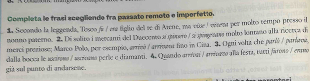 ézione magh 
Completa le frasi scegliendo fra passato remoto e imperfetto. 
1 Secondo la leggenda, Teseo fá / em figlio del re di Atene, ma vissε / vivεva per molto tempo presso il 
nonno paterno. 2. Di solito i mercanti del Duecento si spinsero / si spingevano molto lontano alla ricerca di 
merci preziose; Marco Polo, per esempio, arrivò / arrivava fino in Cina. 3. Ogni volta che parlò / parlava, 
dalla bocca le uscirono / uscivano perle e diamanti. 4. Quando arrivai / arrivavo alla festa, tutti furono / erano 
già sul punto di andarsene.