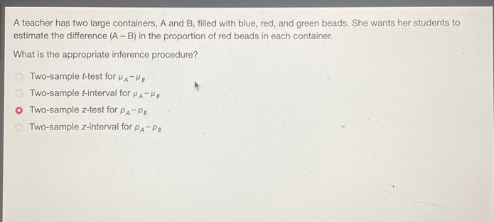 A teacher has two large containers, A and B, filled with blue, red, and green beads. She wants her students to
estimate the difference (A-B) in the proportion of red beads in each container.
What is the appropriate inference procedure?
Two-sample t-test for mu _A-mu _B
Two-sample t-interval for mu _A-mu _B
Two-sample z-test for p_A-p_B
Two-sample z -interval for p_A-p_B