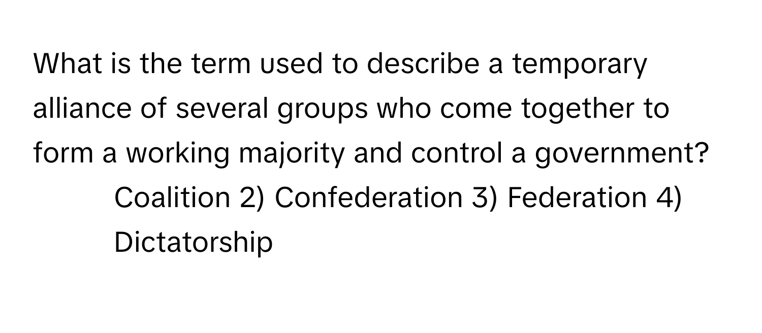 What is the term used to describe a temporary alliance of several groups who come together to form a working majority and control a government?

1) Coalition 2) Confederation 3) Federation 4) Dictatorship