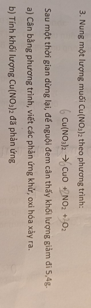 Nung một lượng muối Cu(NO_3)_2 theo phương trình:
Cu(NO_3)_2 to 1 CuO+NO_2+O_2
Sau một thời gian dừng lại, để nguội đem cân thấy khối lượng giảm đi 5, 4g. 
a) Cân bằng phương trình, viết các phản ứng khử, oxi hóa xảy ra. 
b) Tính khối lượng Cu(NO_3)_2 đã phản ứng