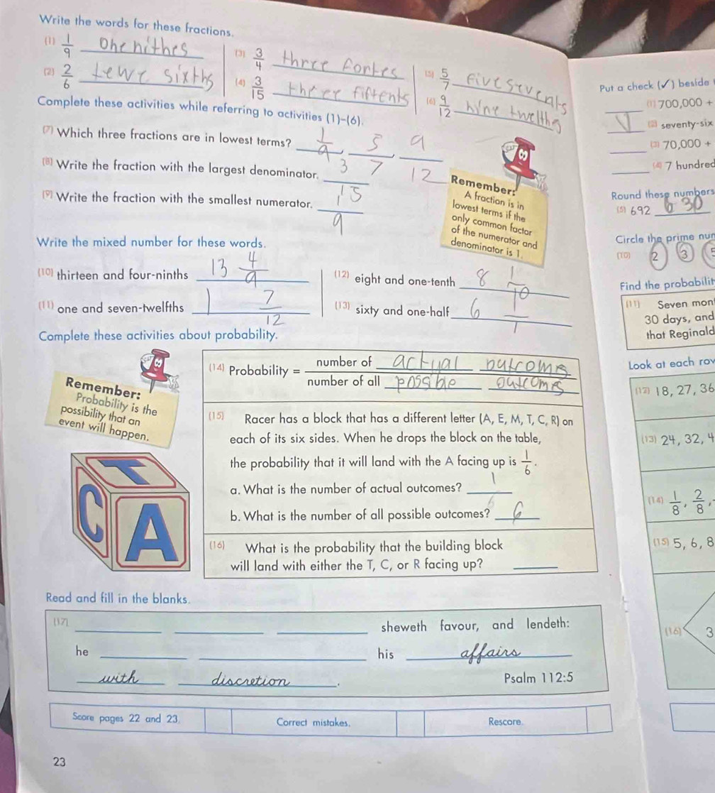 Write the words for these fractions.
(1)  1/9  _
3]  3/4  _
(2)  2/6  _
L5j  5/7 
(4)  3/15  __Put a check ( ) beside
6  9/12  _
_
(7 0 0,000 +
_
Complete these activities while referring to activities (1)-(6).
seventy-six
_
_
_
₹ Which three fractions are in lowest terms?
⑶ 70,000 +
_
*Write the fraction with the largest denominator.
_
4 7 hundred
_
Round these numbers
_
_Remember: A fraction is in
* Write the fraction with the smallest numerator.
lowest terms if the
(s) 6.92_
only common factor 2 3
of the numerator and
Write the mixed number for these words.
Circle the prime nun
denominator is 1.
(10)
(10 thirteen and four-ninths_
(12) eight and one-tenth
_Find the probabilit
_
(11) one and seven-twelfths_
13  sixty and one-half
[11] Seven mon
30 days, and
Complete these activities about probability. that Reginald
14 Probability = _ number of_
number of all_
_
Look at each ro
_18, 27, 36
Remember: Probability is the
possibility that an
15 Racer has a block that has a different letter (A, E, M, T, C, R) on
event will happen.
each of its six sides. When he drops the block on the table,  24, 32, 4
the probability that it will land with the A facing up is  1/6 .
a. What is the number of actual outcomes?_
(14)  1/8 , 2/8 ,
b. What is the number of all possible outcomes?_
(16) What is the probability that the building block (5,6,8
will land with either the T, C, or R facing up?_
Read and fill in the blanks.
_
_
[17]
_sheweth favour, and lendeth: [16] 3
he __his_
_
_.
Psalm 112:5
Score pages 22 and 23. Correct mistakes. Rescore
23