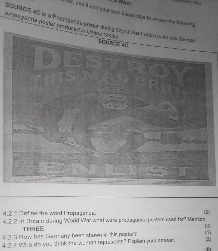 Vémber 2024 
LU WAR I 
IUW, use it and your own knowledge to answer the following 
SOURCE 4C is a Propaganda poster d 
propaganda poster prod 
4.2.1 Define the word Propaganda. (2) 
4.2.2 In Britain during World War what were propaganda posters used for? Mention 
(3) 
THREE. (1) 
4.2.3 How has Germany been shown in this poster? 
4.2.4 Who do you think the woman represents? Explain your answer. (2) 
(8)