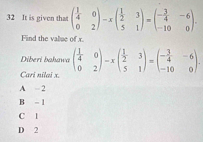 It is given that beginpmatrix  1/4 &0 0&2endpmatrix -xbeginpmatrix  1/2 &3 5&1endpmatrix =beginpmatrix - 3/4 &-6 -10&0endpmatrix. 
Find the value of x.
Diberi bahawa beginpmatrix  1/4 &0 0&2endpmatrix -xbeginpmatrix  1/2 &3 5&1endpmatrix =beginpmatrix - 3/4 &-6 -10&0endpmatrix. 
Cari nilai x.
A -2
B - 1
C 1
D 2