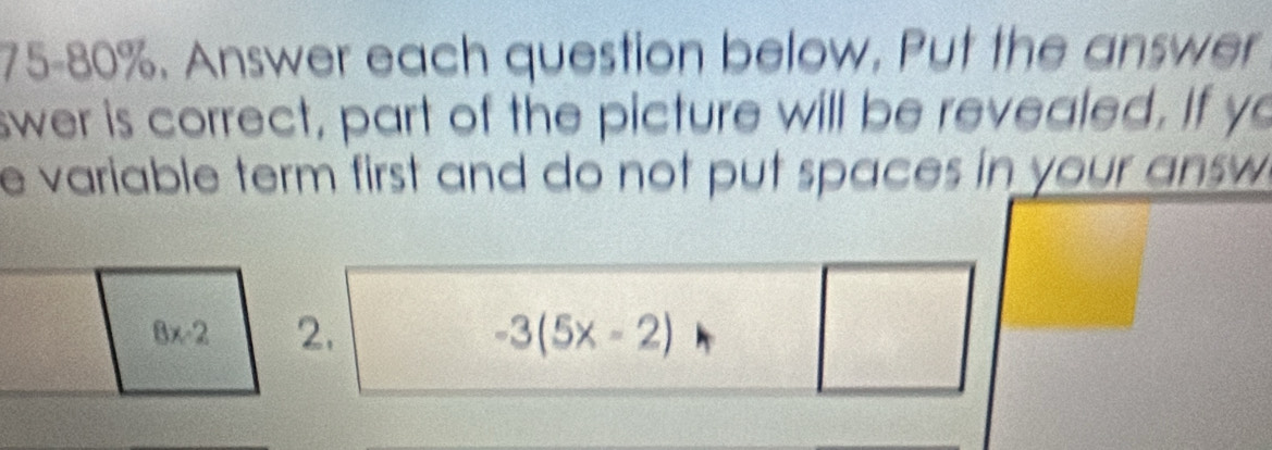 75-80%. Answer each question below. Put the answer 
swer is correct, part of the picture will be revealed. If yo 
e variable term first and do not put spaces in your answ
8x-2 2. -3(5x-2)