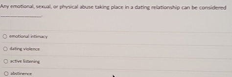 Any emotional, sexual, or physical abuse taking place in a dating relationship can be considered
_
,
emotional intimacy
dating violence
active listening
abstinence