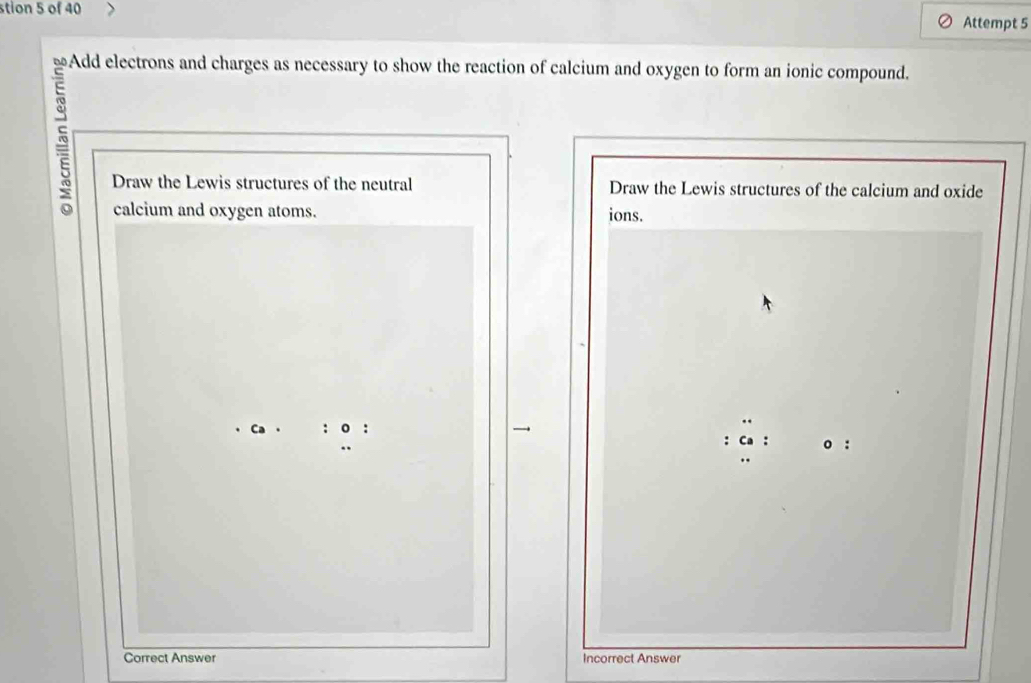 stion 5 of 40 
Attempt 5 
Add electrons and charges as necessary to show the reaction of calcium and oxygen to form an ionic compound. 
5 
Draw the Lewis structures of the neutral Draw the Lewis structures of the calcium and oxide 
calcium and oxygen atoms. ions. 
Correct Answer Incorrect Answer