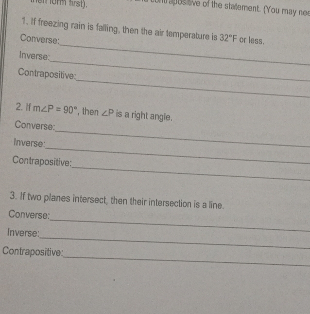 hen form first). 
contrapositive of the statement. (You may nee 
1. If freezing rain is falling, then the air temperature is 32°F
Converse: or less. 
_ 
Inverse: 
_ 
_ 
Contrapositive: 
2. If m∠ P=90° , then ∠ P is a right angle. 
Converse: 
_ 
Inverse: 
_ 
_ 
Contrapositive: 
3. If two planes intersect, then their intersection is a line. 
_ 
Converse: 
_ 
Inverse: 
_ 
Contrapositive: