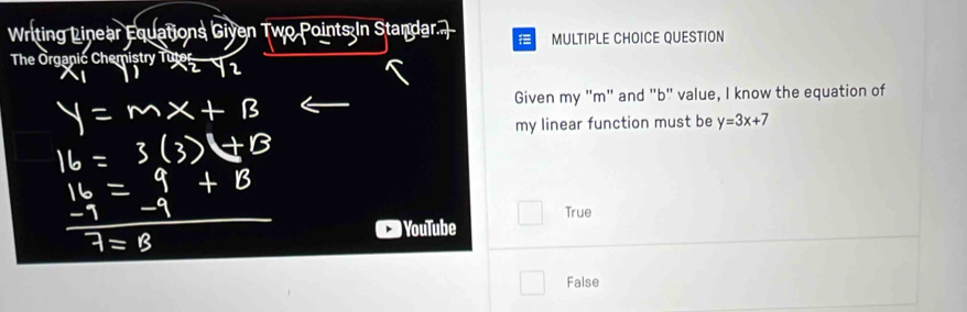 Writing Linear Equations Given Two Points In Standa a MULTIPLE CHOICE QUESTION
The Organic Chemistry Tutor
Given my "m" and "b" value, I know the equation of
my linear function must be y=3x+7
True
) YouTube
False