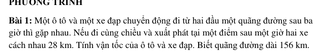 Một ô tô và một xe đạp chuyển động đi từ hai đầu một quãng đường sau ba 
giờ thì gặp nhau. Nếu đi cùng chiều và xuất phát tại một điểm sau một giờ hai xe 
cách nhau 28 km. Tính vận tốc của ô tô và xe đạp. Biết quãng đường dài 156 km.