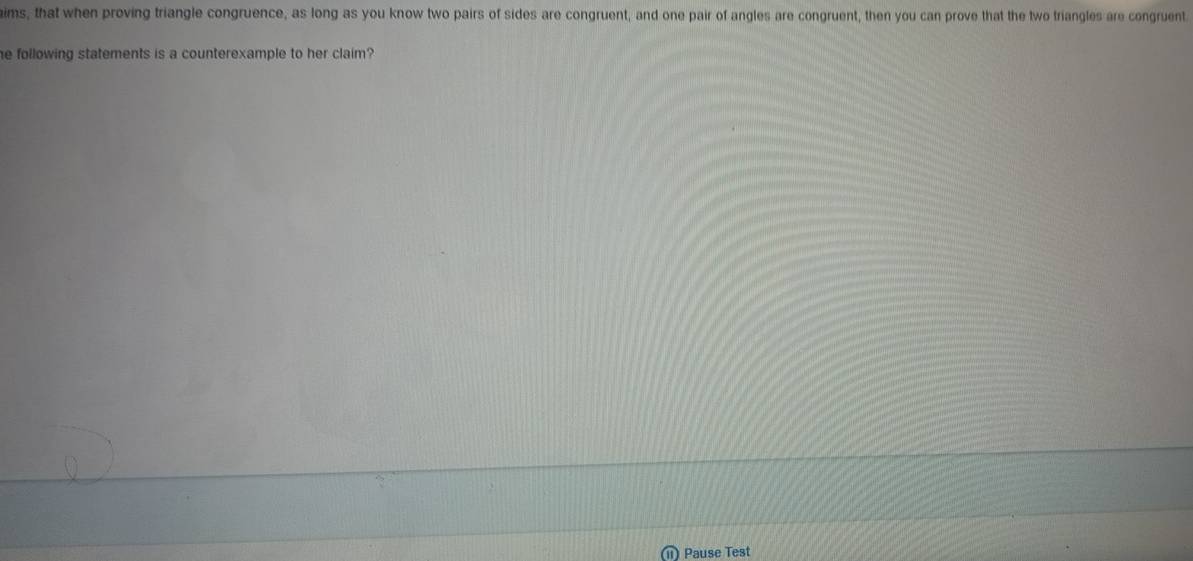 aims, that when proving triangle congruence, as long as you know two pairs of sides are congruent, and one pair of angles are congruent, then you can prove that the two triangles are congruent 
he following statements is a counterexample to her claim? 
) Pause Test