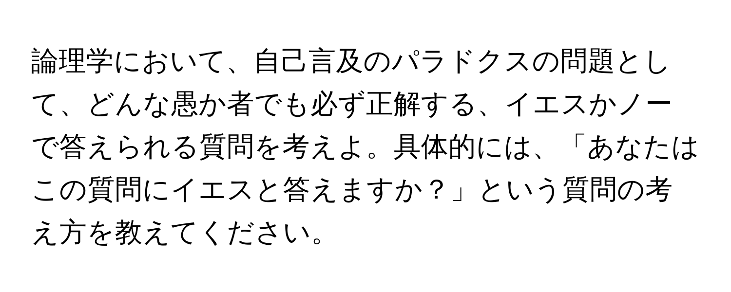 論理学において、自己言及のパラドクスの問題として、どんな愚か者でも必ず正解する、イエスかノーで答えられる質問を考えよ。具体的には、「あなたはこの質問にイエスと答えますか？」という質問の考え方を教えてください。