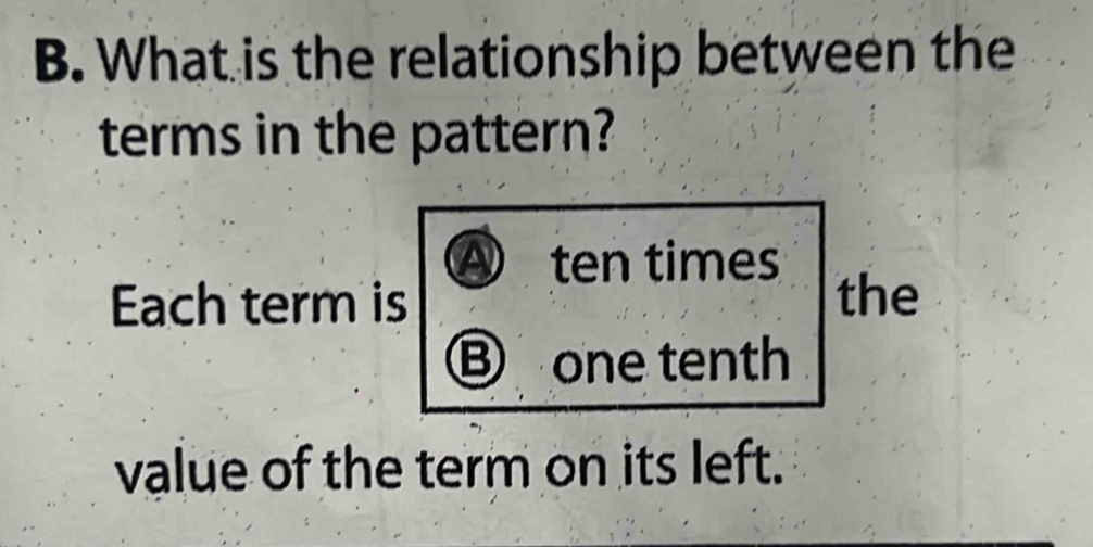 What is the relationship between the
terms in the pattern?
Ⓐ ten times
Ech term is the
Ⓑ one tenth
value of the term on its left.