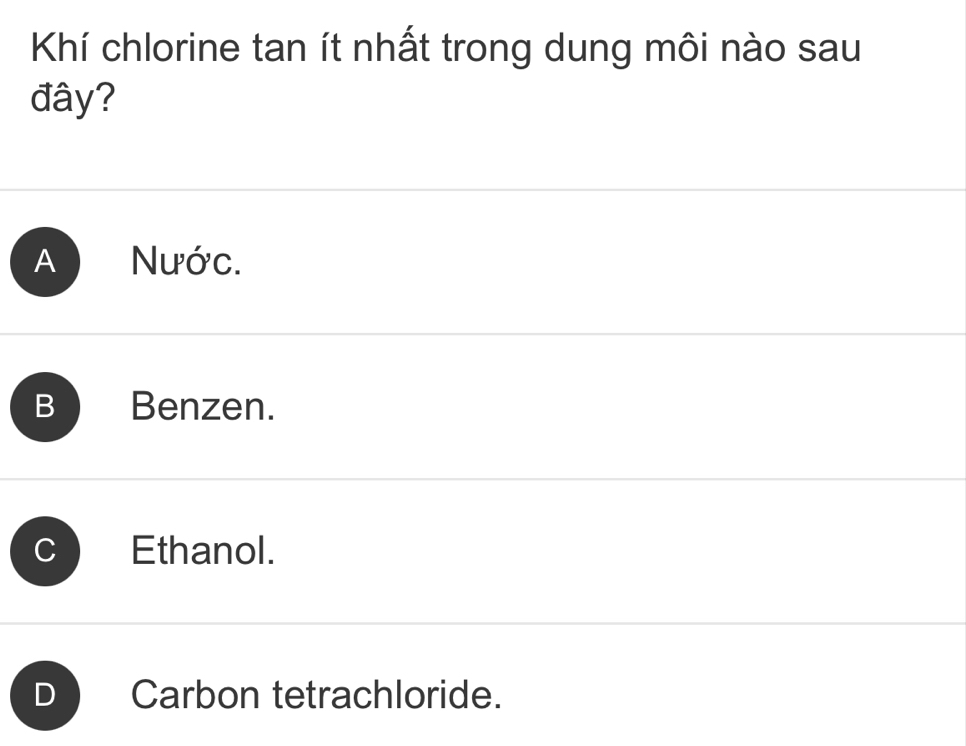 Khí chlorine tan ít nhất trong dung môi nào sau
đây?
A Nước.
B Benzen.
C Ethanol.
Carbon tetrachloride.