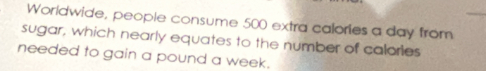 Worldwide, people consume 500 extra calories a day from 
sugar, which nearly equates to the number of calories 
needed to gain a pound a week.