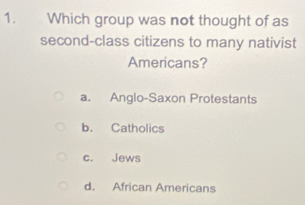 Which group was not thought of as
second-class citizens to many nativist
Americans?
a. Anglo-Saxon Protestants
b. Catholics
c. Jews
d. African Americans