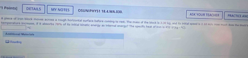 DETAILS MY NOTES OSUNIPHYS1 18.4.WA.030. ASK YOUR TEACHER PRACTICE AN 
A piece of iron block moves across a rough horizontal surface before coming to rest. The mass of the block is 3.30 kg, and its initial speed is 2.10 m/s. How much does the black's 
temperature increase, if it absorbs 78% of its initial kinetic energy as internal energy? The specific heat of iron is 452 J/ /(kg·°C).
□°C
Additional Materials 
Reading