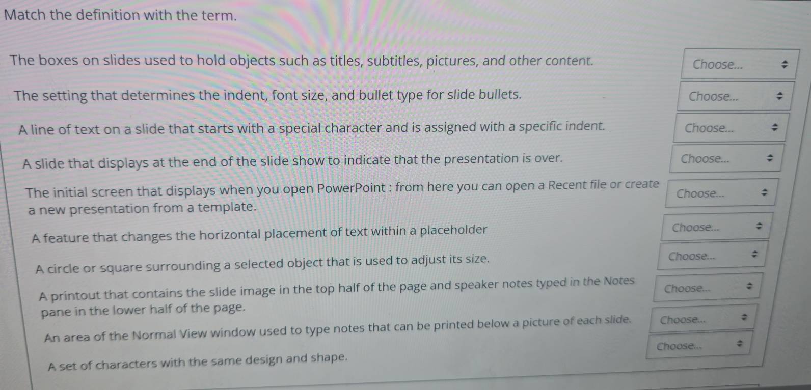 Match the definition with the term.
The boxes on slides used to hold objects such as titles, subtitles, pictures, and other content. Choose...
The setting that determines the indent, font size, and bullet type for slide bullets. Choose...
A line of text on a slide that starts with a special character and is assigned with a specific indent. Choose...
A slide that displays at the end of the slide show to indicate that the presentation is over. Choose...
The initial screen that displays when you open PowerPoint : from here you can open a Recent file or create Choose...
a new presentation from a template.
A feature that changes the horizontal placement of text within a placeholder
Choose...
A circle or square surrounding a selected object that is used to adjust its size.
Choose...
A printout that contains the slide image in the top half of the page and speaker notes typed in the Notes Choose...
pane in the lower half of the page.
An area of the Normal View window used to type notes that can be printed below a picture of each slide. Choose...
Choose...
A set of characters with the same design and shape.