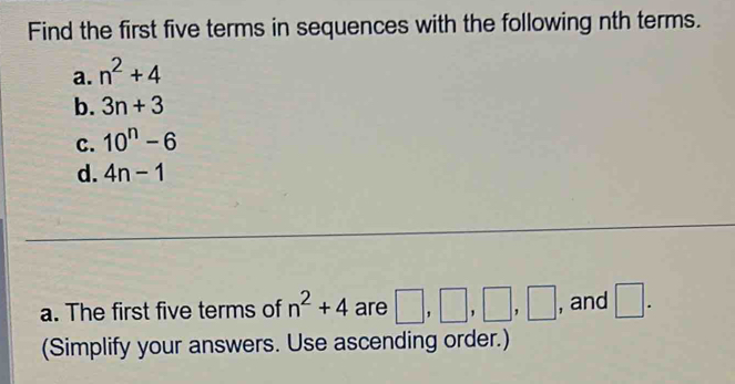 Find the first five terms in sequences with the following nth terms. 
a. n^2+4
b. 3n+3
C. 10^n-6
d. 4n-1
a. The first five terms of n^2+4 are □ ,□ ,□ , □ , and □. 
(Simplify your answers. Use ascending order.)