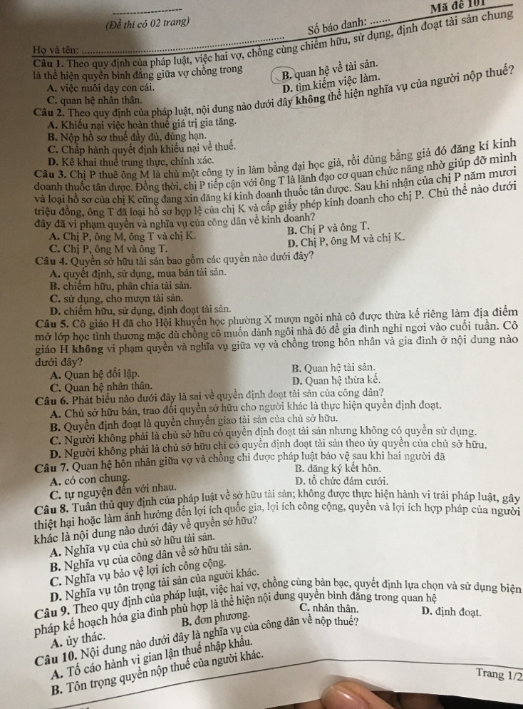 Mã đề 101
(Đề thi có 02 trang)
Số báo danh:
Câu 1. Theo quy định của pháp luật, việc hai vợ, chồng cùng chiếm hữu, sử dụng, định đoạt tài sản chung
Họ và tên:
là thể hiện quyền bình đăng giữa vợ chồng trong
B. quan hệ về tài sản.
A. việc nuôi dạy con cái.
D. tìm kiếm việc làm.
Câu 2. Theo quy định của pháp luật, nội dung nào dưới đây không thể hiện nghĩa vụ của người nộp thuế?
C. quan hệ nhân thân.
A. Khiếu nại việc hoàn thuế giá trị gia tăng.
B. Nộp hồ sơ thuế đầy đủ, đúng hạn.
C. Chấp hành quyết định khiếu nại về thuế.
Câu 3. Chị P thuê ông M là chủ một công ty in làm bằng đại học giả, rồi dùng bằng giả đó đăng kí kinh
D. Kê khai thuể trung thực, chính xác.
doanh thuốc tân được, Đồng thời, chị P tiếp cận với ông T là lãnh đạo cơ quan chức năng nhờ giúp đỡ mình
và loại hồ sơ của chị K cũng đang xin đăng kí kinh doanh thuốc tân được. Sau khi nhận của chị P năm mươi
triệu đồng, ông T đã loại hồ sơ hợp lệ của chị K và cấp giấy phép kinh doanh cho chị P. Chủ thể nào dưới
đây đã vi phạm quyền và nghĩa vụ của công dân về kinh doanh?
B. Chị P và ông T.
A. Chị P, ông M, ông T và chị K.
D. Chị P, ông M và chị K.
C. Chị P, ông M và ông T.
Câu 4. Quyền sở hữu tài sản bao gồm các quyền nào dưới đây?
A. quyết định, sử dụng, mua bán tài sản.
B. chiếm hữu, phân chia tài sản.
C. sử dụng, cho mượn tài sản.
D. chiếm hữu, sử dụng, định đoạt tài sản.
Câu 5. Cô giáo H đã cho Hội khuyển học phường X mượn ngôi nhà cô được thừa kế riêng làm địa điểm
mở lớp học tình thương mặc dù chồng cô muốn dành ngôi nhà đó đề gia đình nghỉ ngơi vào cuối tuần. Cô
giáo H không vi phạm quyền và nghĩa vụ giữa vợ và chồng trong hôn nhân và gia đình ở nội dung nào
đưới đây?
A. Quan hệ đối lập. B. Quan hệ tài sản.
C. Quan hệ nhân thân. D. Quan hệ thừa kế.
Câu 6. Phát biểu nào dưới đây là sai về quyền dịnh doạt tài sản của công dân?
A. Chủ sở hữu bán, trao đổi quyền sở hữu cho người khác là thực hiện quyền định đoạt.
B. Quyền định đoạt là quyền chuyển giao tài sản của chủ sở hữu.
C. Người không phải là chủ sở hữu có quyền định đoạt tài sản nhưng không có quyền sử dụng.
D. Người không phải là chủ sở hữu chỉ có quyền định đoạt tài sản theo ủy quyền của chủ sở hữu.
Câu 7. Quan hệ hỗn nhân giữa vợ và chồng chỉ được pháp luật bảo vệ sau khi hai người đã
B. đăng ký kết hôn.
A. có con chung. D. tổ chức đám cưới.
C. tự nguyện đến với nhau.
Câu 8. Tuân thủ quy định của pháp luật về sở hữu tài sản; không được thực hiện hành vi trái pháp luật, gây
thiệt hại hoặc làm ảnh hưởng đến lợi ích quốc gia, lợi ích công cộng, quyền và lợi ích hợp pháp của người
khác là nội dung nào dưới đây về quyền sở hữu?
A. Nghĩa vụ của chủ sở hữu tài sản.
B. Nghĩa vụ của công dân về sở hữu tài sản.
C. Nghĩa vụ bảo vệ lợi ích công cộng.
D. Nghĩa vụ tôn trọng tài sản của người khác.
Câu 9. Theo quy định của pháp luật, việc hai vợ, chồng cùng bản bạc, quyết định lựa chọn và sử dụng biện
pháp kể hoạch hóa gia đình phủ hợp là thể hiện nội dung quyền bình đăng trong quan hệ
C. nhân thân. D. định đoạt.
B. dơn phương.
Câu 10. Nội dung nào dưới đây là nghĩa vụ của công dân về nộp thuế?
A. ủy thác.
A. Tố cáo hành vi gian lận thuế nhập khẩu.
B. Tôn trọng quyền nộp thuế của người khác.
Trang 1/2