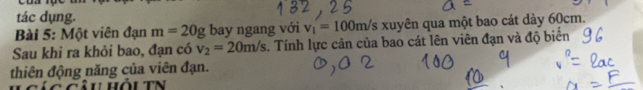 tác dụng. 
Bài 5: Một viên đạn m=20g bay ngang với v_1=100m/s xuyên qua một bao cát dày 60cm. 
Sau khi ra khỏi bao, đạn có v_2=20m/s. Tính lực cản của bao cát lên viên đạn và độ biển 
thiên động năng của viên đạn.