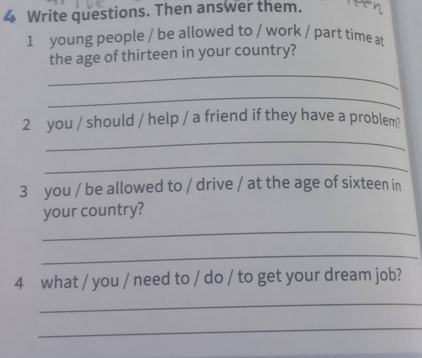 Write questions. Then answer them. 
reen 
1 young people / be allowed to / work / part time at 
the age of thirteen in your country? 
_ 
_ 
2 you / should / help / a friend if they have a problem? 
_ 
_ 
3 you / be allowed to / drive / at the age of sixteen in 
your country? 
_ 
_ 
4 what / you / need to / do / to get your dream job? 
_ 
_