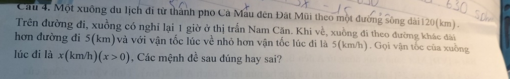 Cầu 4. Một xuông du lịch đi từ thành pho Cả Mẫu đến Đất Mũi theo một đường sông dài120(km) . 
Trên đường đi, xuồng có nghỉ lại 1 giờ ở thị trấn Nam Căn. Khi về, xuồng đi theo đường khác đài 
hơn đường đi 5(km) và với vận tốc lúc về nhỏ hơn vận tốc lúc đi là 5(km/h). Gọi vận tốc của xuồng 
lúc đi là x(km/h)(x>0) , Các mệnh đề sau đúng hay sai?