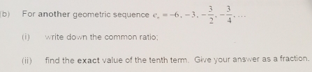 For another geometric sequence e_n=-6, -3, - 3/2 , - 3/4 ,... 
(i) write down the common ratio; 
(ii) find the exact value of the tenth term. Give your answer as a fraction.