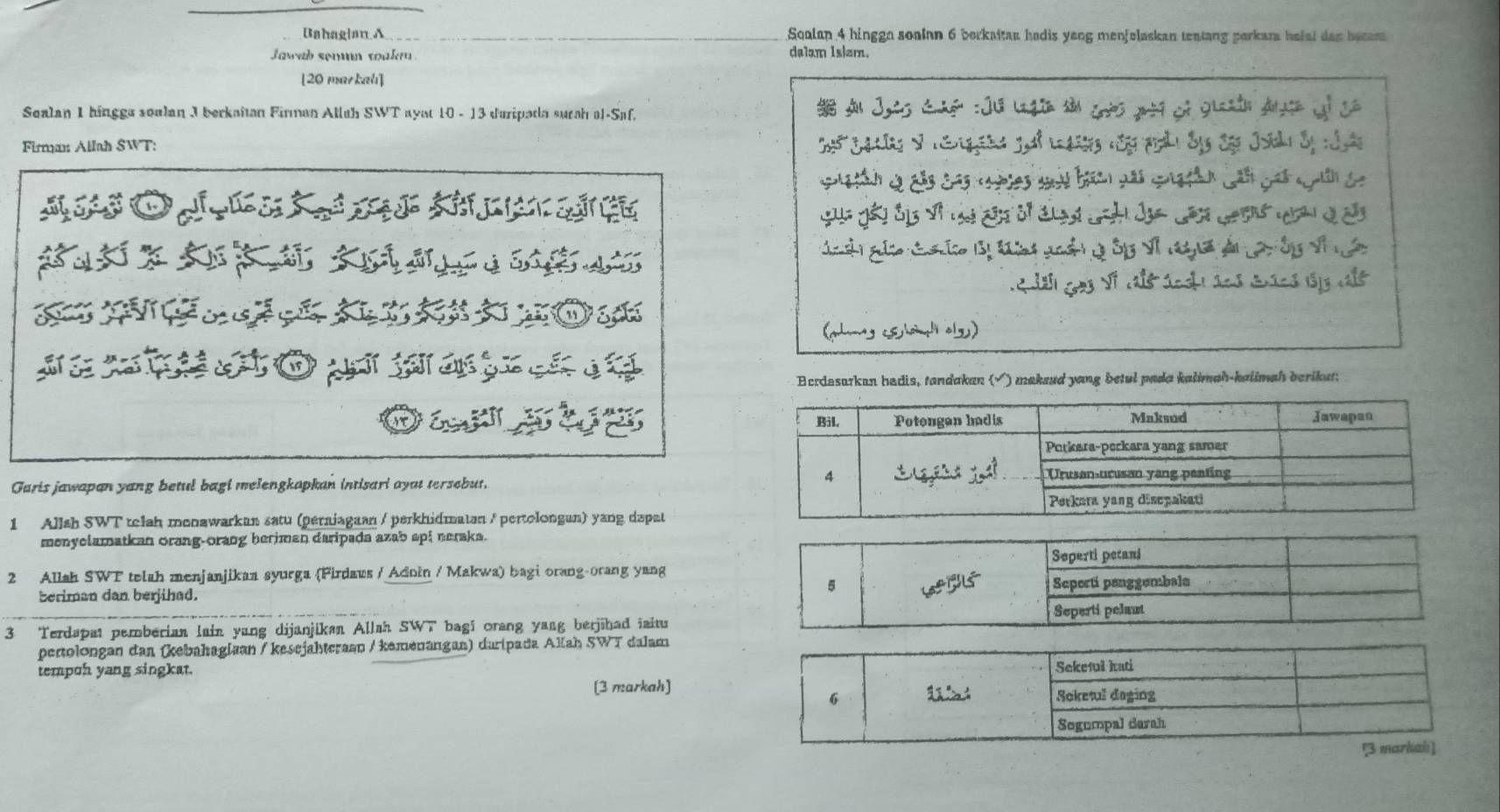 Bahaglan A Squlan 4 hinggn soalan 6 borkaitan hadis yeng menfelaskan teatang perkara hafal dan becam 
Jawab semn toake . dalam Is|em. 
[20 markah] 
Sealan 1 hingga soalan J berkaitan Firman Alluh SWT ayat 10 - 13 d'uripada surah al-Saf. 
Firman Allah SWT: 
O o 
ga C o Bị tn goà g ôp Vĩ n dn La ốy vĩ n 
to 
(hg lad al) 
Ecrdesarkan hadis, tandakan (√) maksud yang betul pada kalimah-kalimah berikut: 
Guris jawapan yang betul bagi melengkapkan intisari ayat tersebut. 
1 Allsh SWT telah monawarkan satu (perniagaan / perkhidmatan / pertolongan) yang dapat 
menyelamatkan orang-orang heriman daripada azab api neraks. 
2 Allah SWT telah menjanjikaa syurga (Firdaus / Adoin / Makwa) bagi orang-orang yang 
beriman dan berjihad. 
3 Terdapat pemberian lain yang dijanjikan Allah SWT bagi orang yang berjihad iaitu 
pertolongan dan (kebahagiaan / kesejahtcraan / kemenangan) daripada Alah SWT dalam 
tempoh yang singkat. 
[3 markah]