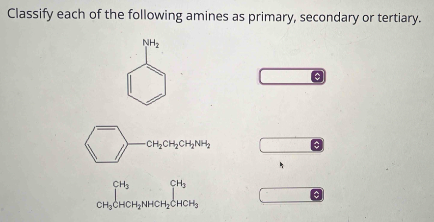 Classify each of the following amines as primary, secondary or tertiary.
CH_2CH_2CH_2NH_2
_CH_3CHCH_2NHCH_2CHCH_3^CH_3