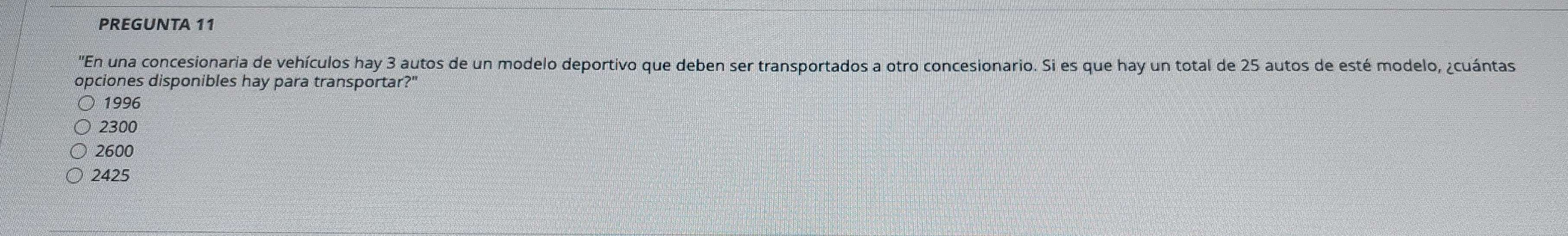 PREGUNTA 11
'En una concesionaria de vehículos hay 3 autos de un modelo deportivo que deben ser transportados a otro concesionario. Si es que hay un total de 25 autos de esté modelo, ¿cuántas
opciones disponibles hay para transportar?"
1996
2300
2600
2425